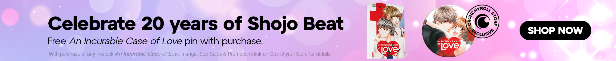 Under Cat Banner - Celebrate 20 years of Shojo Beat! Free An Incurable Case of Love pin with purchase. With purchase of any in-stock An Incurable Case of Love manga. See Sales & Promotions link on Crunchyroll Store for details.